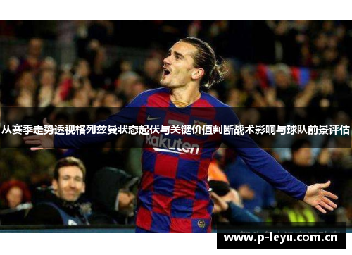 从赛季走势透视格列兹曼状态起伏与关键价值判断战术影响与球队前景评估 从赛季走势透视格列兹曼状态起伏与关键价值判断战术影响与球队前景评估