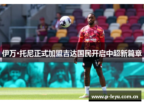 伊万·托尼正式加盟吉达国民开启中超新篇章 伊万·托尼正式加盟吉达国民开启中超新篇章