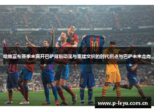 哈维宣布赛季末离开巴萨背后动荡与重建交织的时代拐点与巴萨未来走向