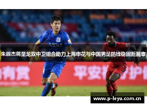 朱辰杰蒋圣龙双中卫组合助力上海申花与中国男足防线稳固新篇章 朱辰杰蒋圣龙双中卫组合助力上海申花与中国男足防线稳固新篇章